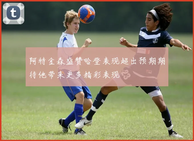 阿特金森盛赞哈登表现超出预期期待他带来更多精彩表现
