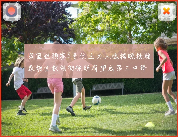 男篮世预赛5号位主力人选揭晓杨瀚森胡金秋领衔徐昕有望成第三中锋