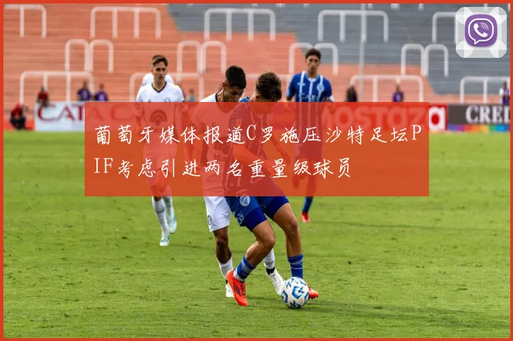 葡萄牙媒体报道C罗施压沙特足坛PIF考虑引进两名重量级球员