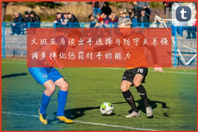 文班亚马谈出手选择与防守关系强调多样化惩罚对手的能力