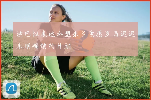 迪巴拉表达加盟米兰意愿罗马迟迟未明确续约计划