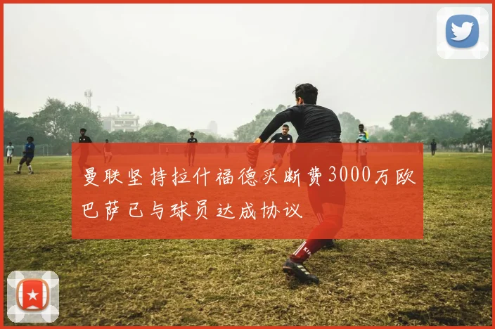 曼联坚持拉什福德买断费3000万欧巴萨已与球员达成协议