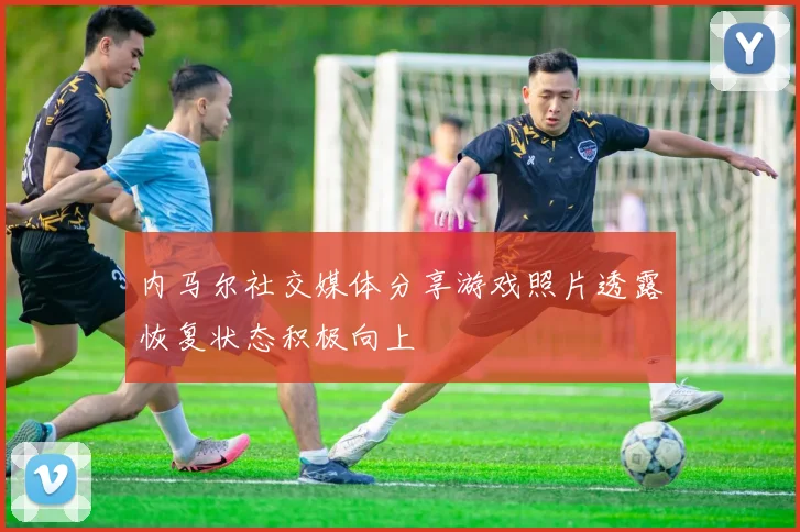 内马尔社交媒体分享游戏照片透露恢复状态积极向上