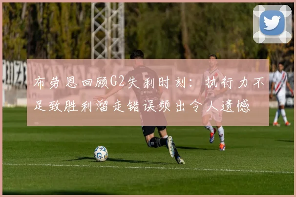 布劳恩回顾G2失利时刻：执行力不足致胜利溜走错误频出令人遗憾