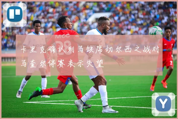 卡里克确认利马缺席切尔西之战对马奎尔停赛表示失望