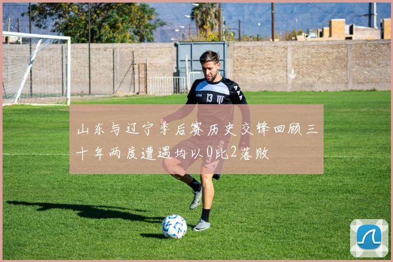山东与辽宁季后赛历史交锋回顾三十年两度遭遇均以0比2落败