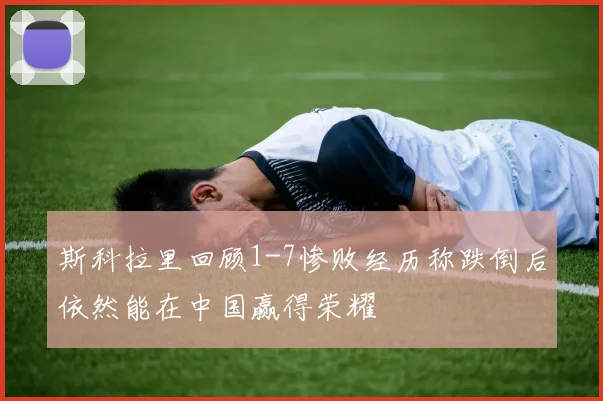 斯科拉里回顾1-7惨败经历称跌倒后依然能在中国赢得荣耀