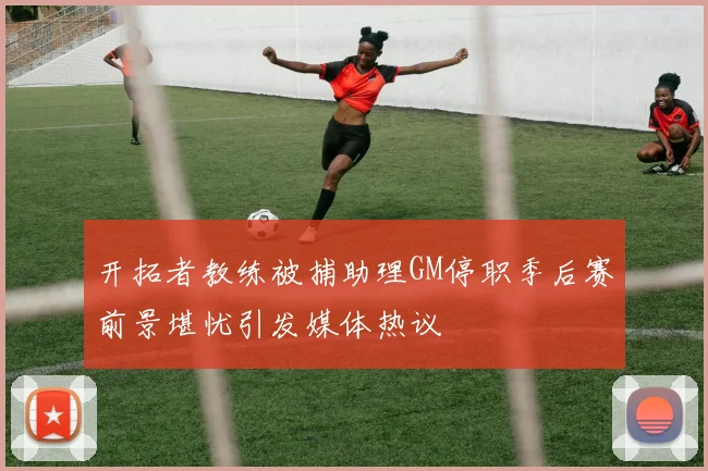 开拓者教练被捕助理GM停职季后赛前景堪忧引发媒体热议