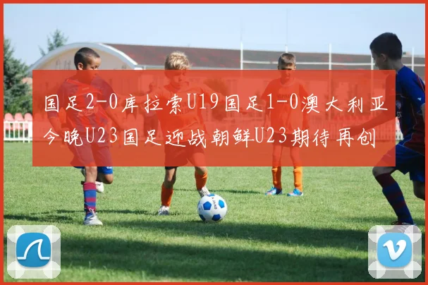 国足2-0库拉索U19国足1-0澳大利亚今晚U23国足迎战朝鲜U23期待再创佳绩