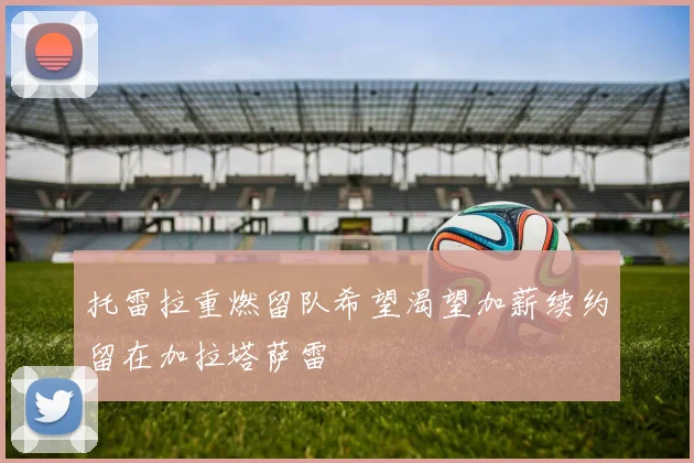 托雷拉重燃留队希望渴望加薪续约留在加拉塔萨雷