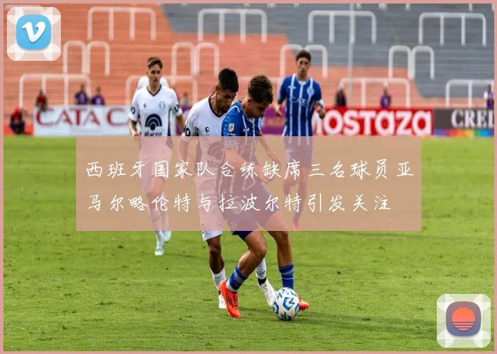 西班牙国家队合练缺席三名球员亚马尔略伦特与拉波尔特引发关注