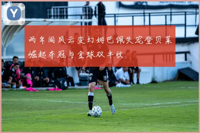 两年间风云变幻姆巴佩失宠登贝莱崛起夺冠与金球双丰收