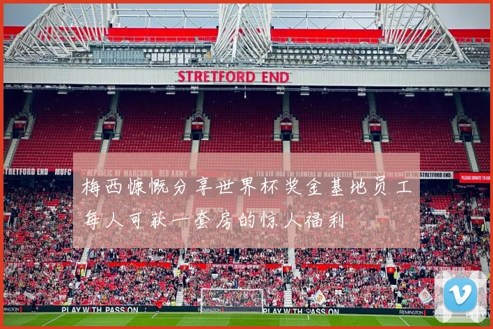 梅西慷慨分享世界杯奖金基地员工每人可获一套房的惊人福利