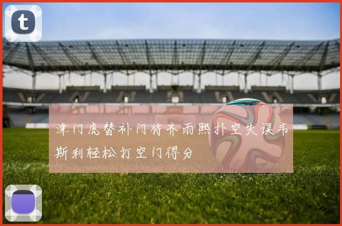 津门虎替补门将齐雨熙扑空失误韦斯利轻松打空门得分
