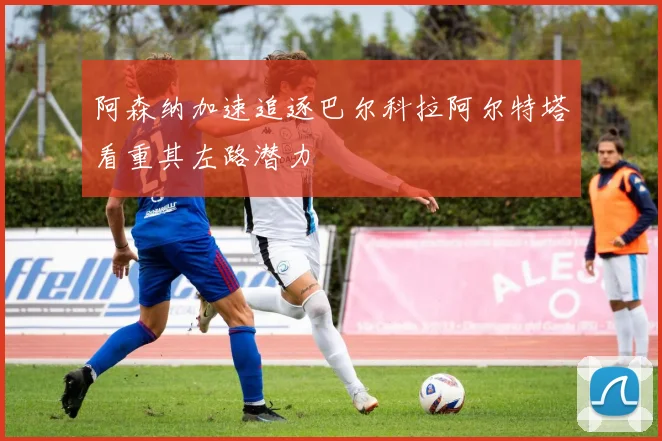 阿森纳加速追逐巴尔科拉阿尔特塔看重其左路潜力