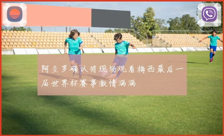 阿圭罗确认将现场观看梅西最后一届世界杯赛事激情满满