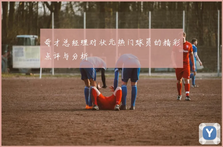 奇才总经理对状元热门球员的精彩点评与分析