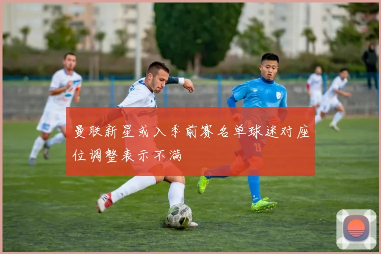 曼联新星或入季前赛名单球迷对座位调整表示不满
