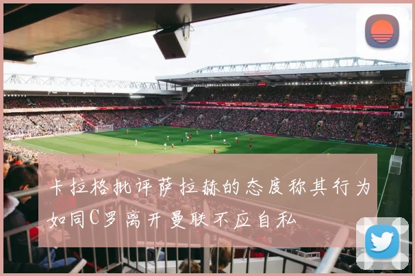 卡拉格批评萨拉赫的态度称其行为如同C罗离开曼联不应自私
