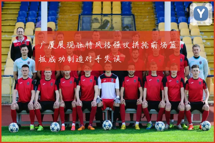 广厦展现独特风格强攻拼抢前场篮板成功制造对手失误