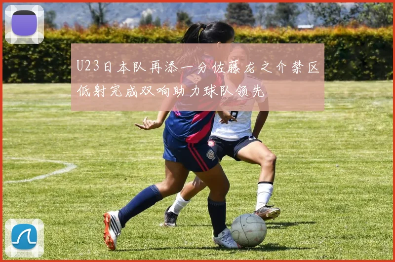 U23日本队再添一分佐藤龙之介禁区低射完成双响助力球队领先