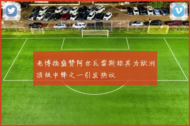 老博扬盛赞阿尔瓦雷斯称其为欧洲顶级中锋之一引发热议