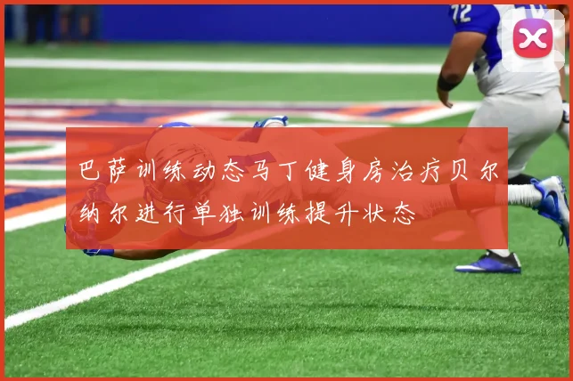 巴萨训练动态马丁健身房治疗贝尔纳尔进行单独训练提升状态