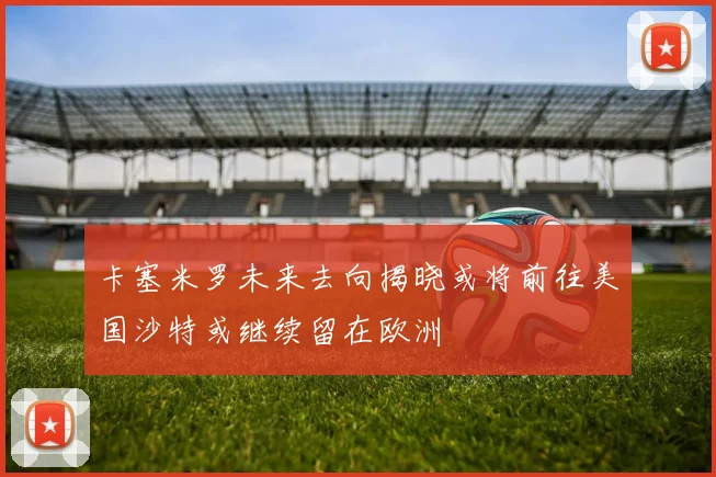 卡塞米罗未来去向揭晓或将前往美国沙特或继续留在欧洲