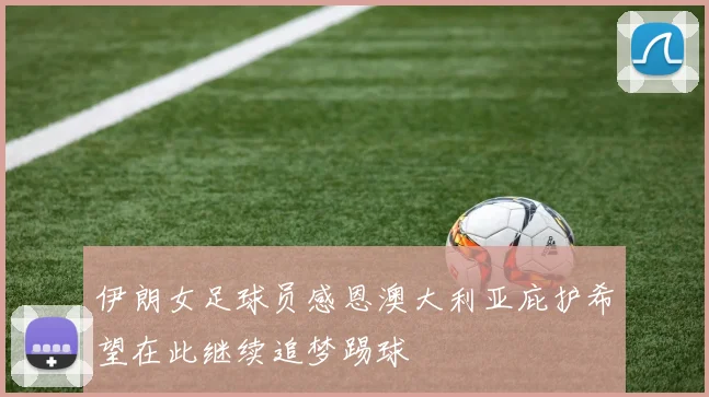 伊朗女足球员感恩澳大利亚庇护希望在此继续追梦踢球