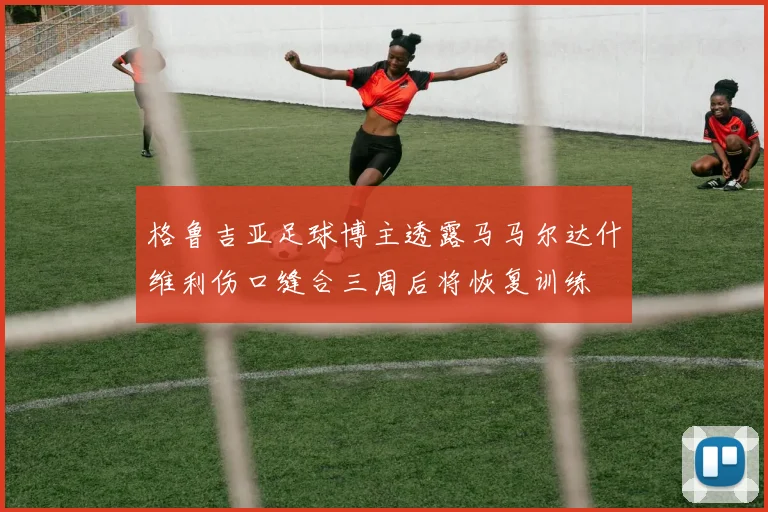 格鲁吉亚足球博主透露马马尔达什维利伤口缝合三周后将恢复训练