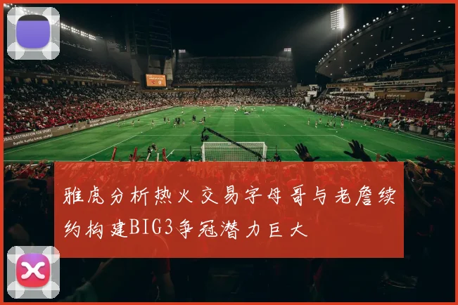 雅虎分析热火交易字母哥与老詹续约构建BIG3争冠潜力巨大