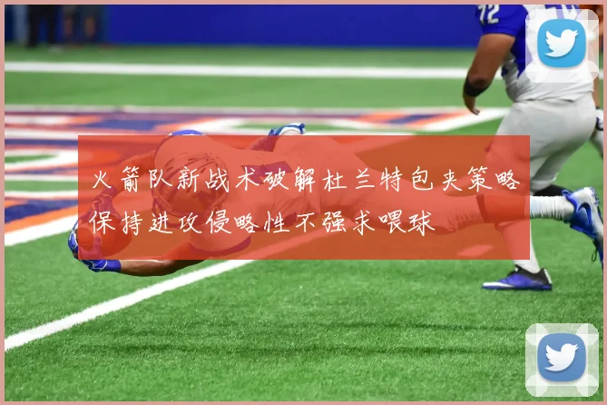 火箭队新战术破解杜兰特包夹策略保持进攻侵略性不强求喂球