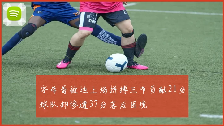 字母哥被迫上场拼搏三节贡献21分球队却惨遭37分落后困境