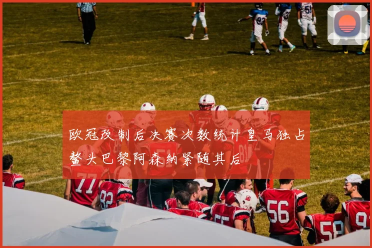 欧冠改制后决赛次数统计皇马独占鳌头巴黎阿森纳紧随其后