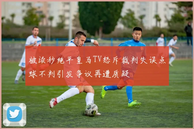 被读秒绝平皇马TV怒斥裁判失误点球不判引发争议再遭质疑